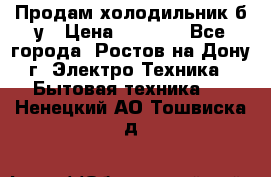 Продам холодильник б/у › Цена ­ 2 500 - Все города, Ростов-на-Дону г. Электро-Техника » Бытовая техника   . Ненецкий АО,Тошвиска д.